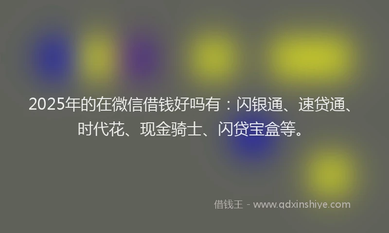 2025年的在微信借钱好吗有：闪银通、速贷通、时代花、现金骑士、闪贷宝盒等。