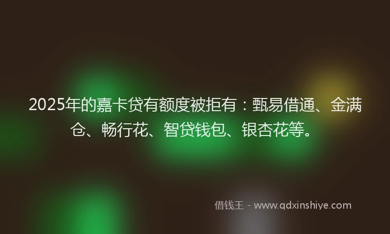 2025年的嘉卡贷有额度被拒有：甄易借通、金满仓、畅行花、智贷钱包、银杏花等。