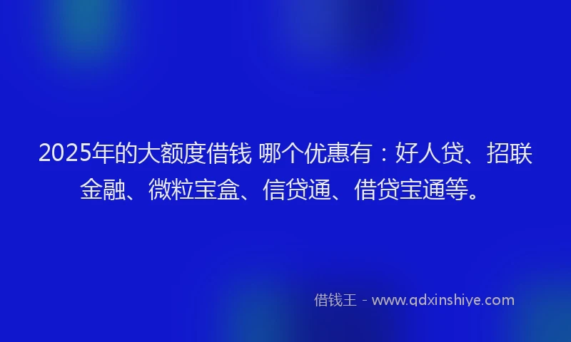 2025年的大额度借钱 哪个优惠有：好人贷、招联金融、微粒宝盒、信贷通、借贷宝通等。