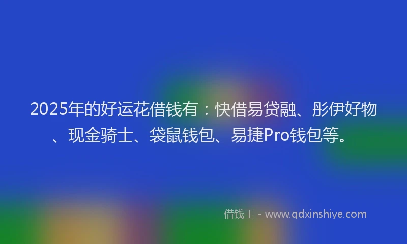 2025年的好运花借钱有：快借易贷融、彤伊好物、现金骑士、袋鼠钱包、易捷Pro钱包等。