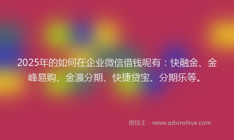 2025年的如何在企业微信借钱呢有：快融金、金峰易购、金瀛分期、快捷贷宝、分期乐等。