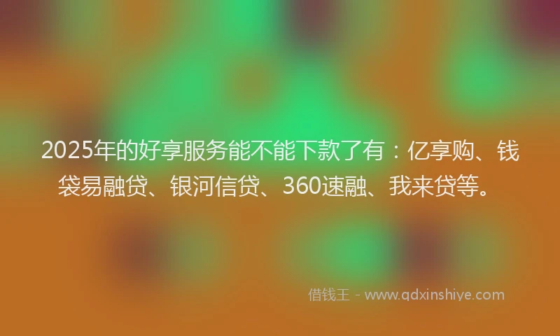 2025年的好享服务能不能下款了有：亿享购、钱袋易融贷、银河信贷、360速融、我来贷等。
