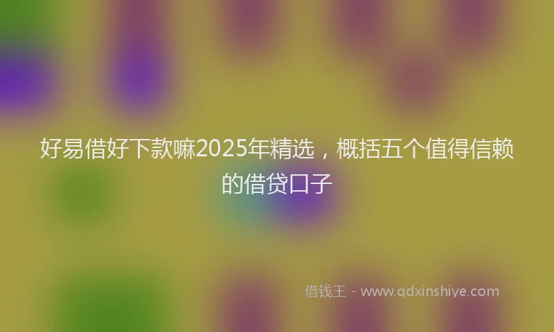 好易借好下款嘛2025年精选，概括五个值得信赖的借贷口子