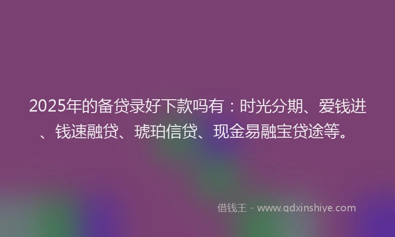 2025年的备贷录好下款吗有：时光分期、爱钱进、钱速融贷、琥珀信贷、现金易融宝贷途等。