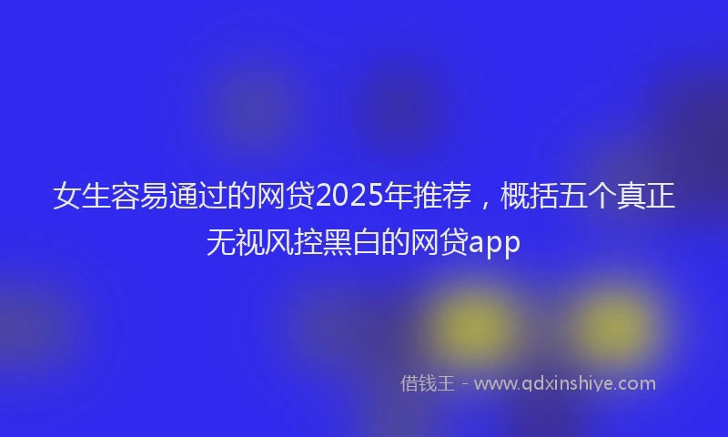 女生容易通过的网贷2025年推荐，概括五个真正无视风控黑白的网贷app