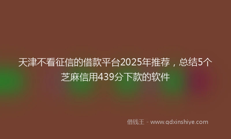天津不看征信的借款平台2025年推荐，总结5个芝麻信用439分下款的软件