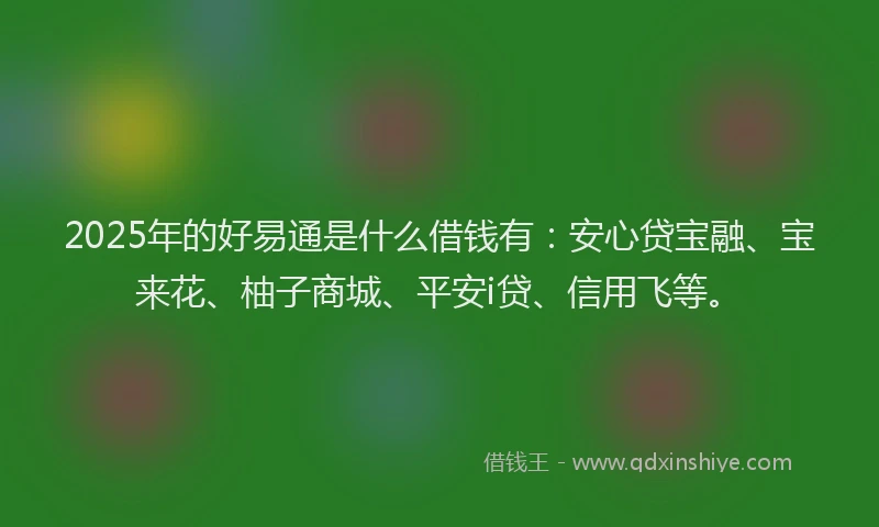 2025年的好易通是什么借钱有：安心贷宝融、宝来花、柚子商城、平安i贷、信用飞等。