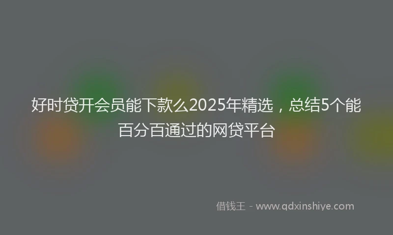 好时贷开会员能下款么2025年精选，总结5个能百分百通过的网贷平台