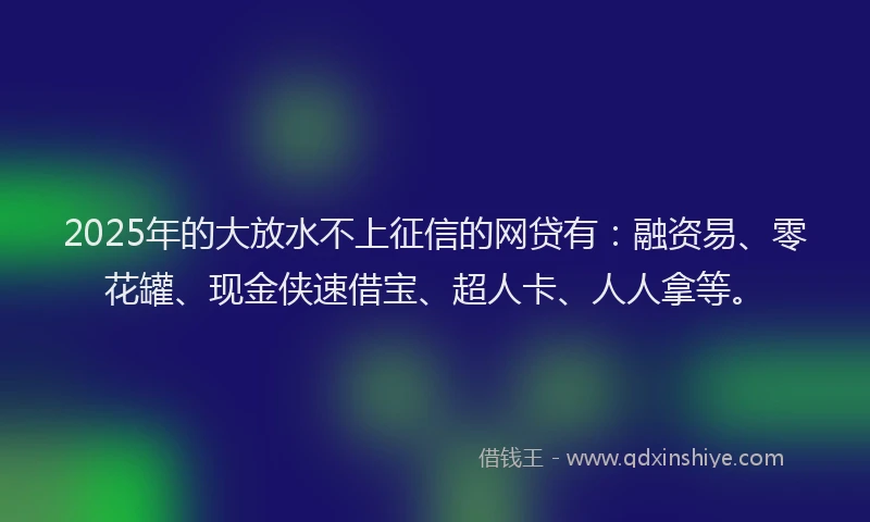 2025年的大放水不上征信的网贷有：融资易、零花罐、现金侠速借宝、超人卡、人人拿等。