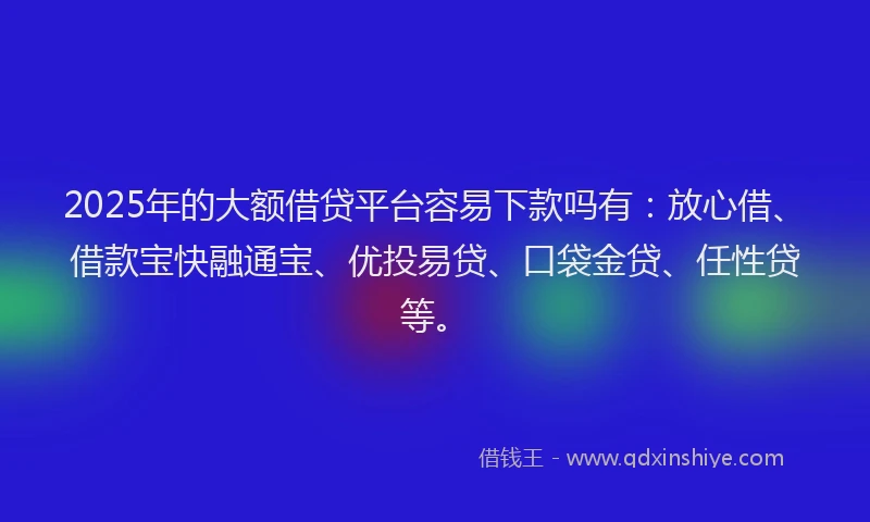 2025年的大额借贷平台容易下款吗有：放心借、借款宝快融通宝、优投易贷、口袋金贷、任性贷等。