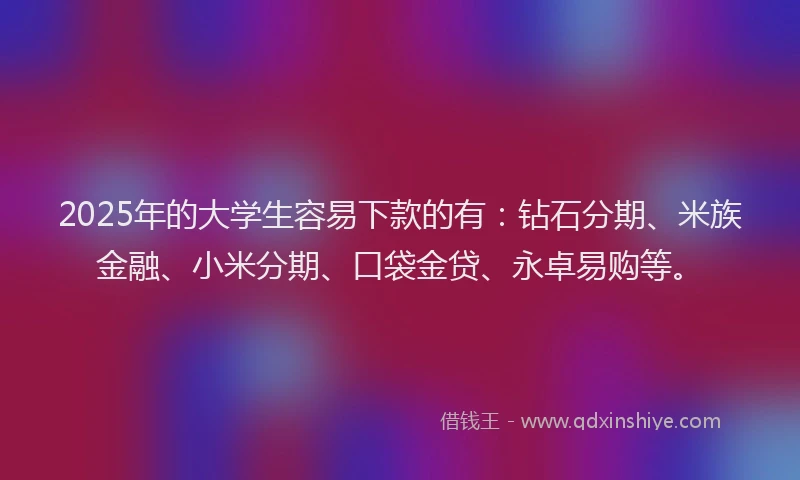 2025年的大学生容易下款的有：钻石分期、米族金融、小米分期、口袋金贷、永卓易购等。