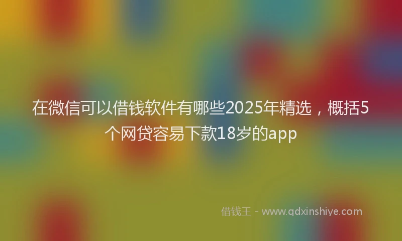 在微信可以借钱软件有哪些2025年精选，概括5个网贷容易下款18岁的app