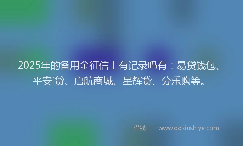 2025年的备用金征信上有记录吗有：易贷钱包、平安i贷、启航商城、星辉贷、分乐购等。