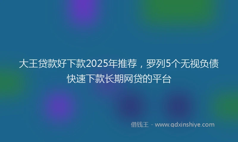 大王贷款好下款2025年推荐，罗列5个无视负债快速下款长期网贷的平台