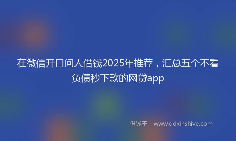 在微信开口问人借钱2025年推荐，汇总五个不看负债秒下款的网贷app