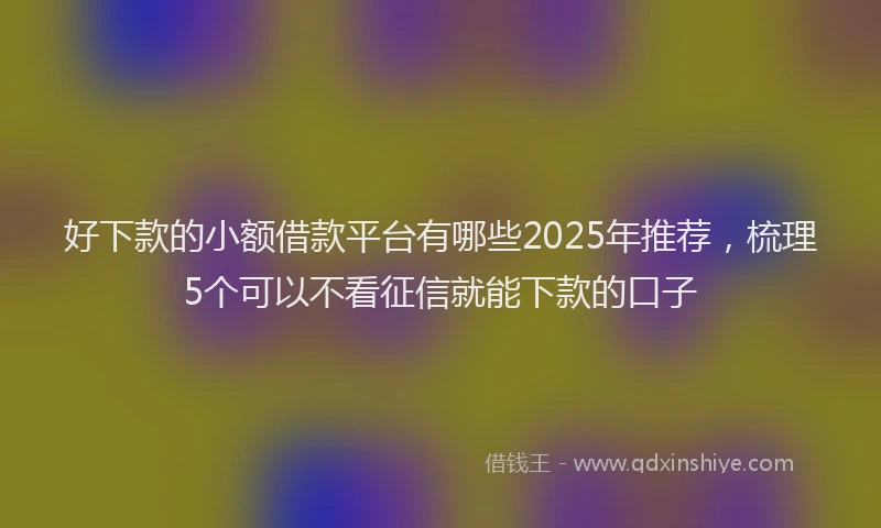 好下款的小额借款平台有哪些2025年推荐，梳理5个可以不看征信就能下款的口子