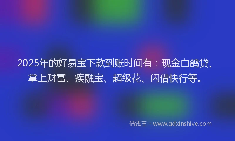 2025年的好易宝下款到账时间有：现金白鸽贷、掌上财富、疾融宝、超级花、闪借快行等。