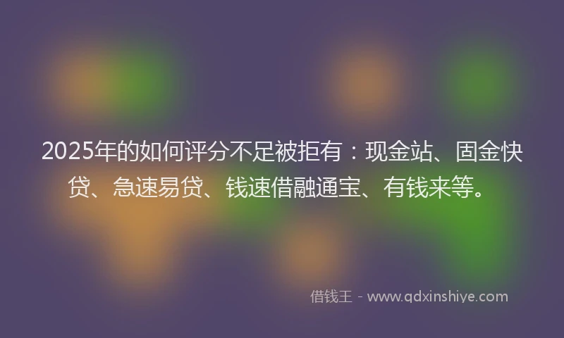 2025年的如何评分不足被拒有：现金站、固金快贷、急速易贷、钱速借融通宝、有钱来等。