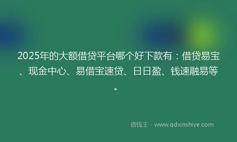 2025年的大额借贷平台哪个好下款有：借贷易宝、现金中心、易借宝速贷、日日盈、钱速融易等。