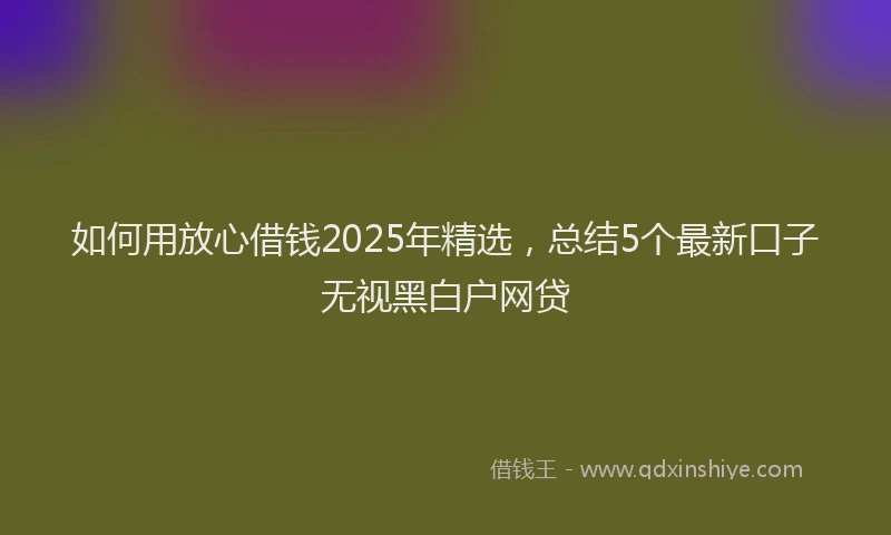 如何用放心借钱2025年精选，总结5个最新口子无视黑白户网贷