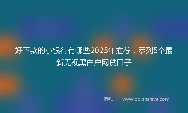 好下款的小银行有哪些2025年推荐，罗列5个最新无视黑白户网贷口子