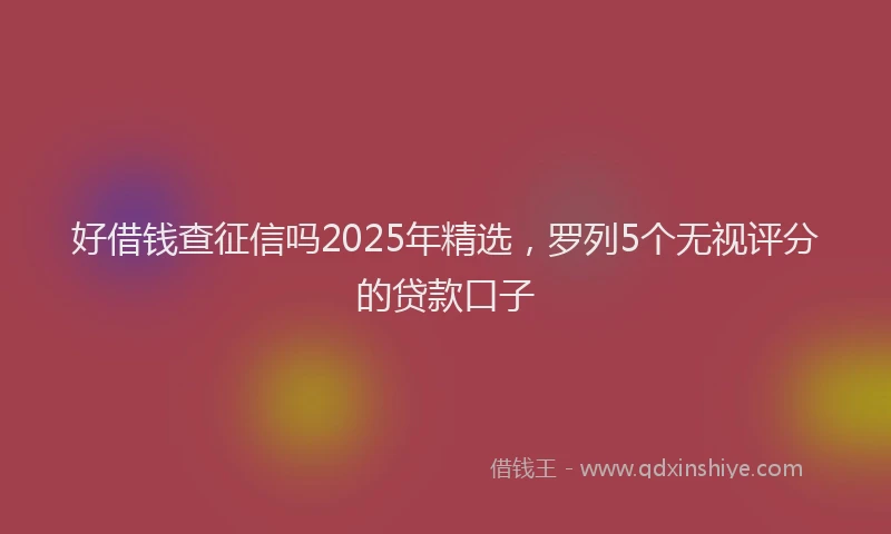 好借钱查征信吗2025年精选，罗列5个无视评分的贷款口子
