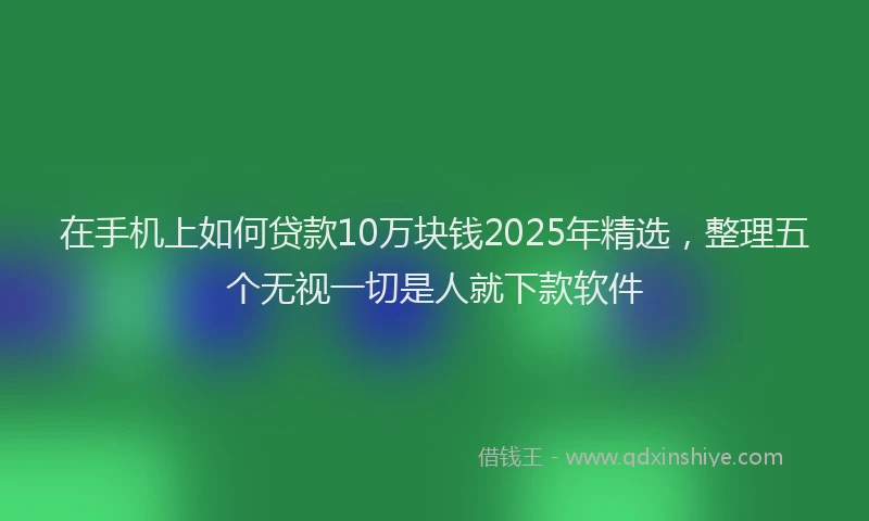 在手机上如何贷款10万块钱2025年精选，整理五个无视一切是人就下款软件