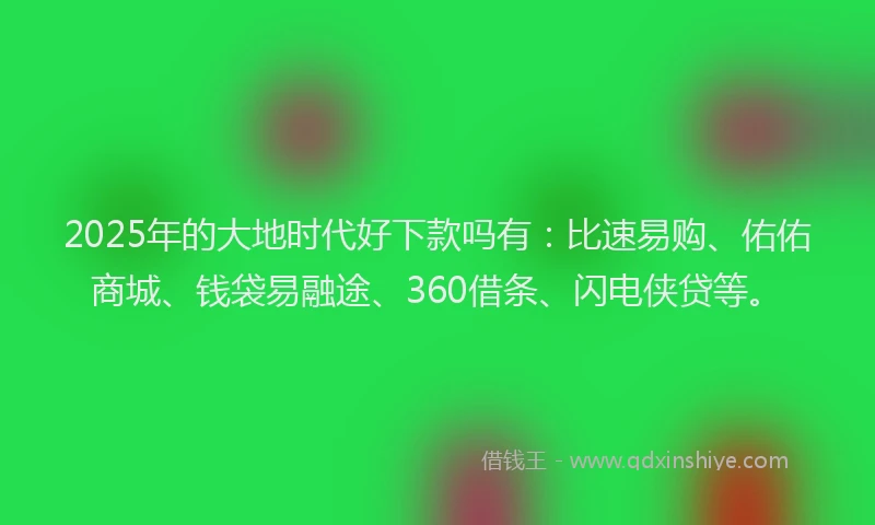 2025年的大地时代好下款吗有：比速易购、佑佑商城、钱袋易融途、360借条、闪电侠贷等。
