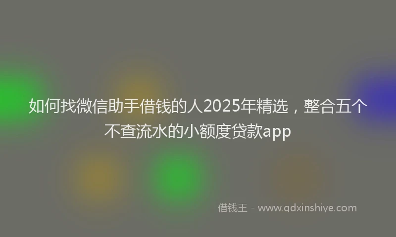 如何找微信助手借钱的人2025年精选，整合五个不查流水的小额度贷款app