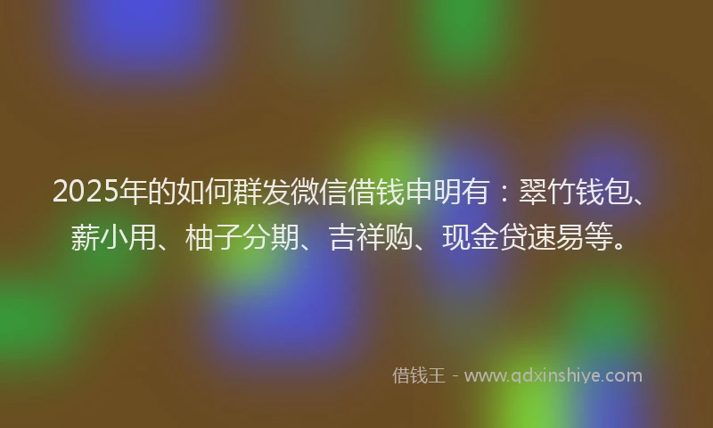 2025年的如何群发微信借钱申明有：翠竹钱包、薪小用、柚子分期、吉祥购、现金贷速易等。