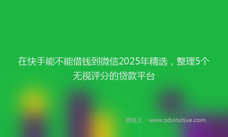 在快手能不能借钱到微信2025年精选，整理5个无视评分的贷款平台