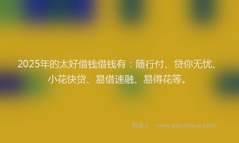 2025年的太好借钱借钱有：随行付、贷你无忧、小花快贷、易借速融、易得花等。
