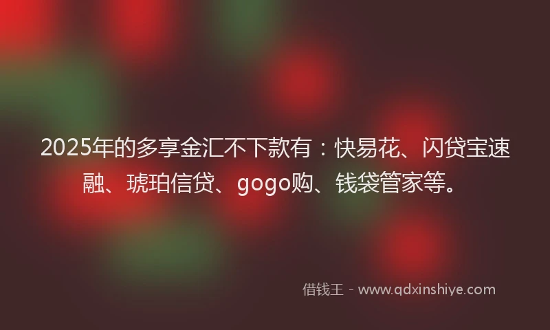 2025年的多享金汇不下款有：快易花、闪贷宝速融、琥珀信贷、gogo购、钱袋管家等。