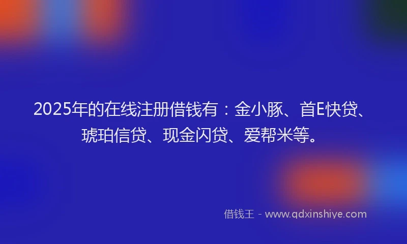 2025年的在线注册借钱有：金小豚、首E快贷、琥珀信贷、现金闪贷、爱帮米等。