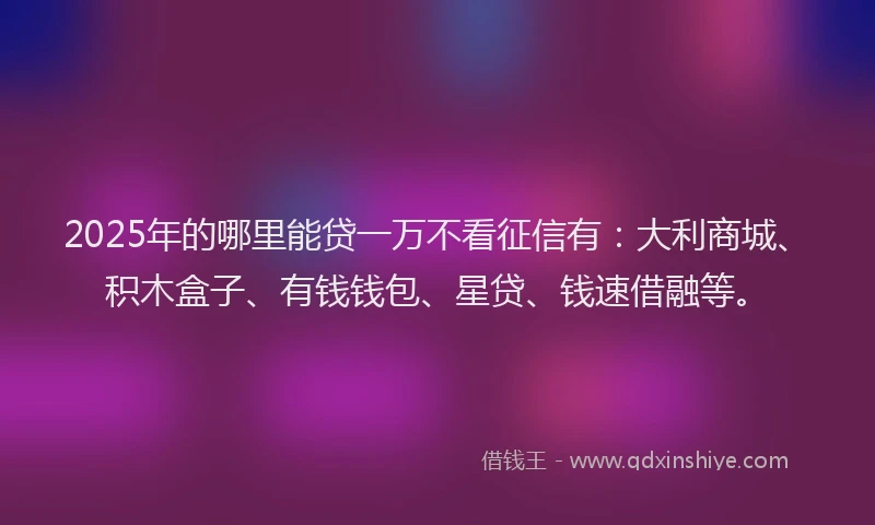 2025年的哪里能贷一万不看征信有：大利商城、积木盒子、有钱钱包、星贷、钱速借融等。