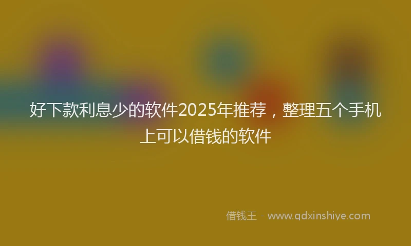 好下款利息少的软件2025年推荐，整理五个手机上可以借钱的软件