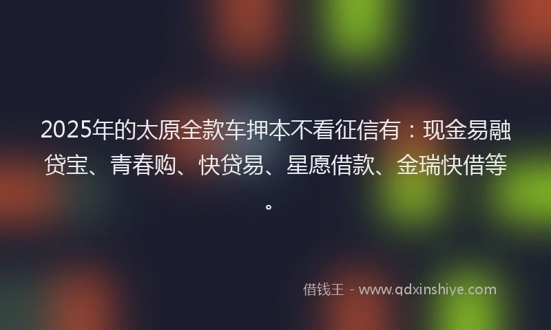2025年的太原全款车押本不看征信有：现金易融贷宝、青春购、快贷易、星愿借款、金瑞快借等。