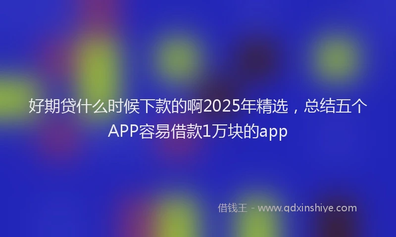 好期贷什么时候下款的啊2025年精选，总结五个APP容易借款1万块的app