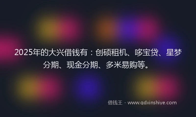 2025年的大兴借钱有：创硕租机、哆宝贷、星梦分期、现金分期、多米易购等。