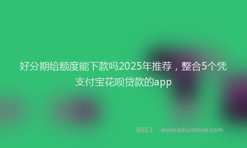 好分期给额度能下款吗2025年推荐，整合5个凭支付宝花呗贷款的app