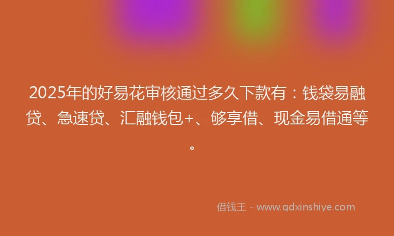 2025年的好易花审核通过多久下款有：钱袋易融贷、急速贷、汇融钱包+、够享借、现金易借通等。
