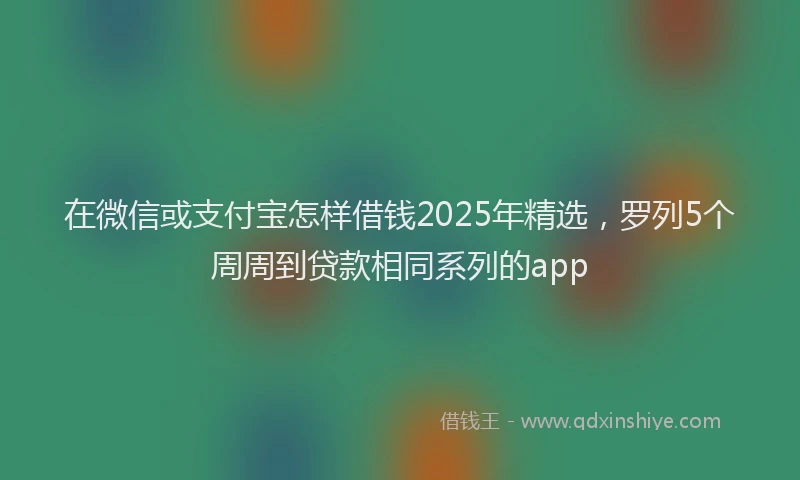 在微信或支付宝怎样借钱2025年精选，罗列5个周周到贷款相同系列的app