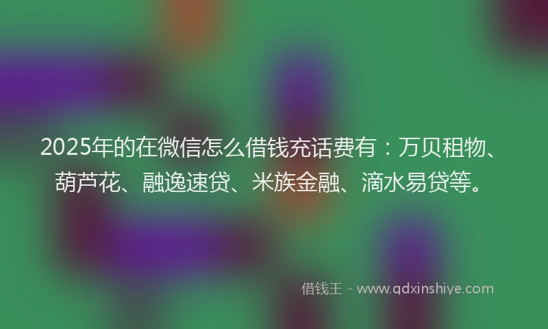 2025年的在微信怎么借钱充话费有：万贝租物、葫芦花、融逸速贷、米族金融、滴水易贷等。