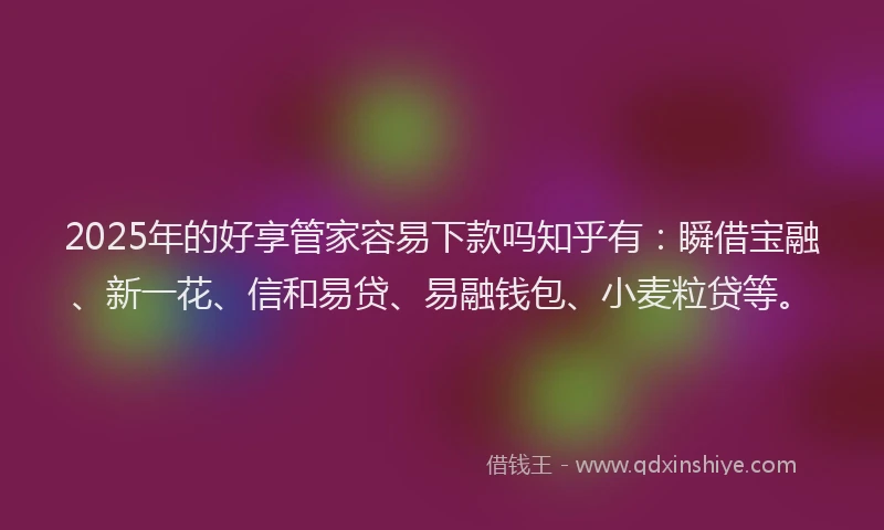 2025年的好享管家容易下款吗知乎有：瞬借宝融、新一花、信和易贷、易融钱包、小麦粒贷等。