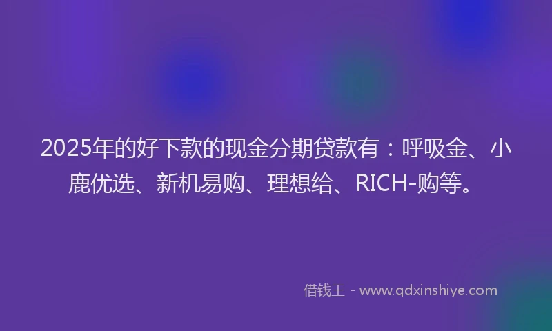 2025年的好下款的现金分期贷款有：呼吸金、小鹿优选、新机易购、理想给、RICH-购等。