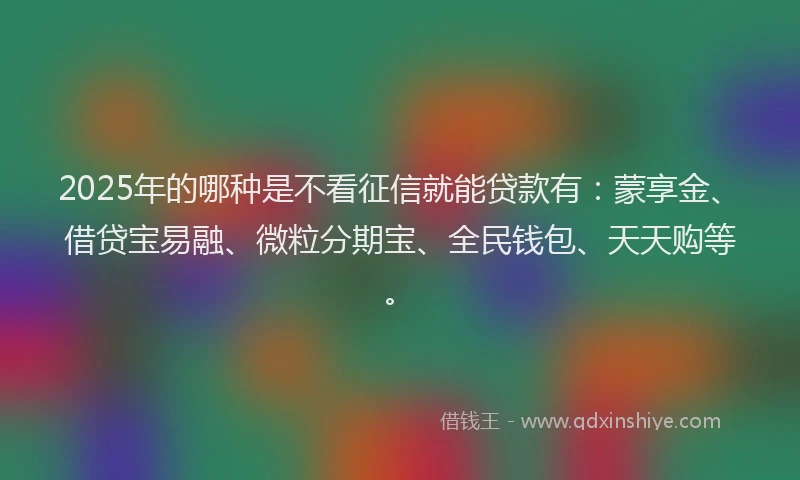 2025年的哪种是不看征信就能贷款有：蒙享金、借贷宝易融、微粒分期宝、全民钱包、天天购等。