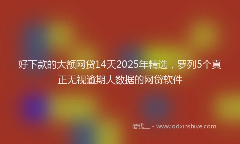 好下款的大额网贷14天2025年精选，罗列5个真正无视逾期大数据的网贷软件