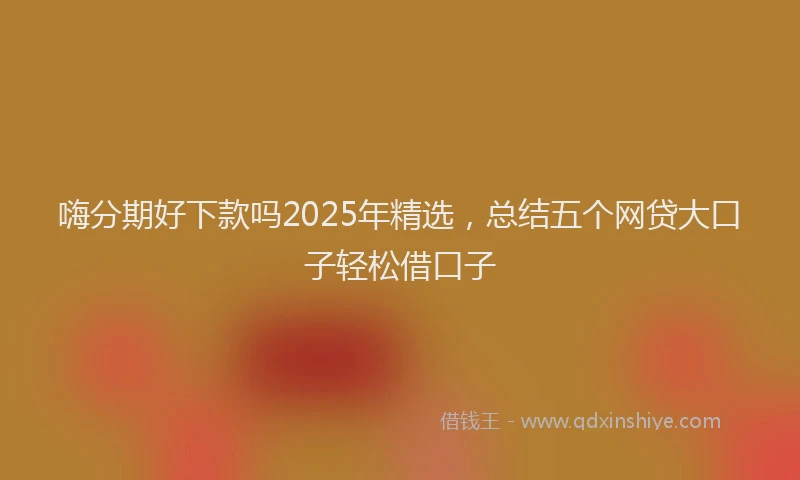 嗨分期好下款吗2025年精选，总结五个网贷大口子轻松借口子