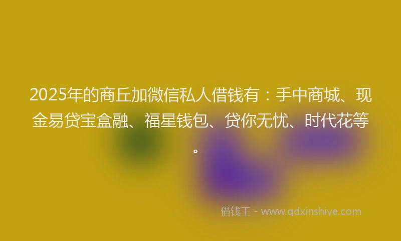 2025年的商丘加微信私人借钱有：手中商城、现金易贷宝盒融、福星钱包、贷你无忧、时代花等。
