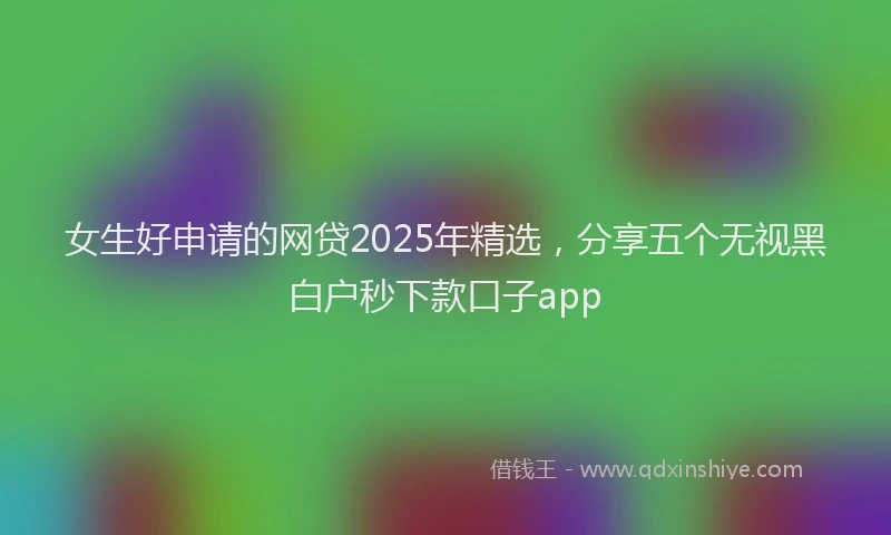 女生好申请的网贷2025年精选，分享五个无视黑白户秒下款口子app
